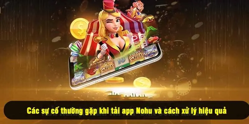 Các sự cố thường gặp khi tải app Nohu và cách xử lý hiệu quả